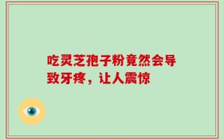 吃灵芝孢子粉竟然会导致牙疼，让人震惊
