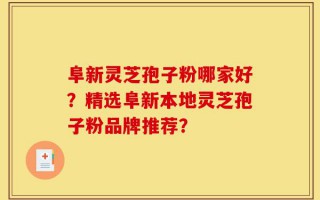 阜新灵芝孢子粉哪家好？精选阜新本地灵芝孢子粉品牌推荐？