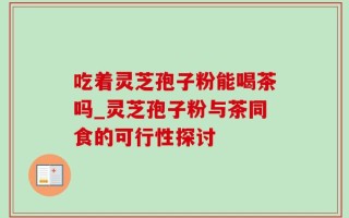 吃着灵芝孢子粉能喝茶吗_灵芝孢子粉与茶同食的可行性探讨