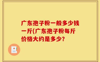 广东孢子粉一般多少钱一斤(广东孢子粉每斤价格大约是多少？