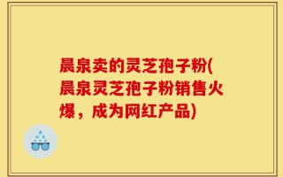 晨泉卖的灵芝孢子粉(晨泉灵芝孢子粉销售火爆，成为网红产品)