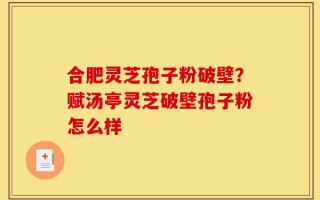 合肥灵芝孢子粉破壁？赋汤亭灵芝破壁孢子粉怎么样