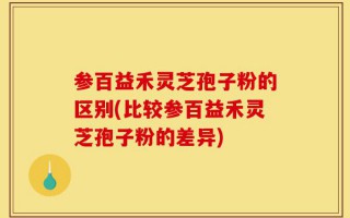 参百益禾灵芝孢子粉的区别(比较参百益禾灵芝孢子粉的差异)