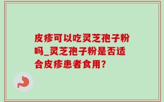 皮疹可以吃灵芝孢子粉吗_灵芝孢子粉是否适合皮疹患者食用？