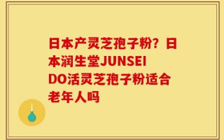 日本产灵芝孢子粉？日本润生堂JUNSEIDO活灵芝孢子粉适合老年人吗
