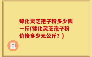 锦化灵芝孢子粉多少钱一斤(锦化灵芝孢子粉价格多少元公斤？)