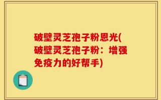 破壁灵芝孢子粉恩光(破壁灵芝孢子粉：增强免疫力的好帮手)