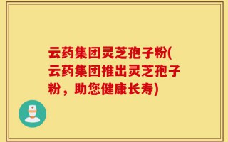 云药集团灵芝孢子粉(云药集团推出灵芝孢子粉，助您健康长寿)