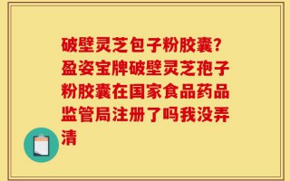 破壁灵芝包子粉胶囊？盈姿宝牌破壁灵芝孢子粉胶囊在国家食品药品监管局注册了吗我没弄清