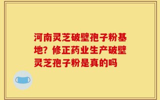河南灵芝破壁孢子粉基地？修正药业生产破壁灵芝孢子粉是真的吗