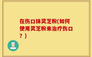 在伤口抹灵芝粉(如何使用灵芝粉来治疗伤口？)