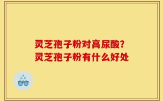 灵芝孢子粉对高尿酸？灵芝孢子粉有什么好处