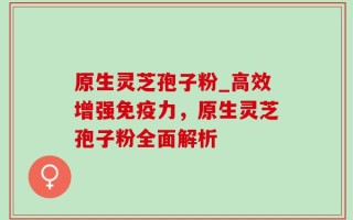 原生灵芝孢子粉_高效增强免疫力，原生灵芝孢子粉全面解析