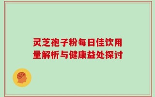 灵芝孢子粉每日佳饮用量解析与健康益处探讨