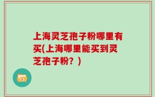 上海灵芝孢子粉哪里有买(上海哪里能买到灵芝孢子粉？)