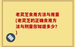 老灵芝食用方法与用量(老灵芝的正确食用方法与剂量你知道多少？)