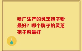 啥厂生产的灵芝孢子粉最好？哪个牌子的灵芝孢子粉最好