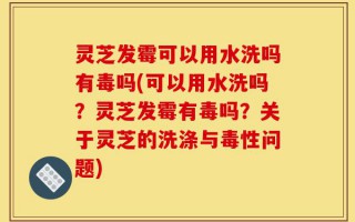 灵芝发霉可以用水洗吗有毒吗(可以用水洗吗？灵芝发霉有毒吗？关于灵芝的洗涤与毒性问题)