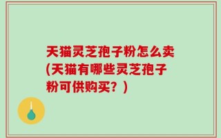 天猫灵芝孢子粉怎么卖(天猫有哪些灵芝孢子粉可供购买？)