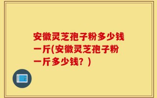 安徽灵芝孢子粉多少钱一斤(安徽灵芝孢子粉一斤多少钱？)
