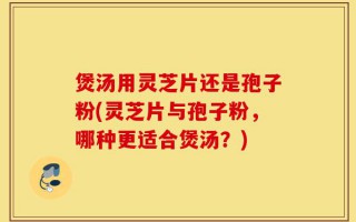 煲汤用灵芝片还是孢子粉(灵芝片与孢子粉，哪种更适合煲汤？)