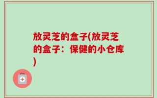放灵芝的盒子(放灵芝的盒子：保健的小仓库)