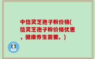 中信灵芝孢子粉价格(信灵芝孢子粉价格优惠，健康养生需要。)