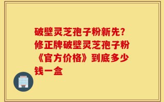 破壁灵芝孢子粉新先？修正牌破壁灵芝孢子粉《官方价格》到底多少钱一盒