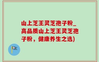 山上芝王灵芝孢子粉_高品质山上芝王灵芝孢子粉，健康养生之选)