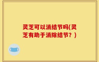 灵芝可以消结节吗(灵芝有助于消除结节？)