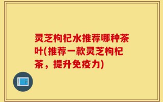 灵芝枸杞水推荐哪种茶叶(推荐一款灵芝枸杞茶，提升免疫力)