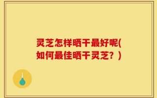 灵芝怎样晒干最好呢(如何最佳晒干灵芝？)
