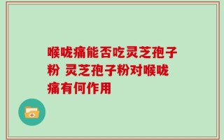 喉咙痛能否吃灵芝孢子粉 灵芝孢子粉对喉咙痛有何作用