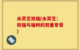 水灵芝双福(水灵芝：祝福与福利的双重享受)
