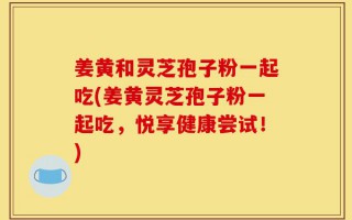 姜黄和灵芝孢子粉一起吃(姜黄灵芝孢子粉一起吃，悦享健康尝试！)
