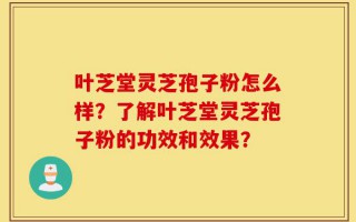叶芝堂灵芝孢子粉怎么样？了解叶芝堂灵芝孢子粉的功效和效果？
