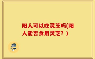 阳人可以吃灵芝吗(阳人能否食用灵芝？)