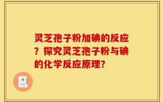 灵芝孢子粉加碘的反应？探究灵芝孢子粉与碘的化学反应原理？