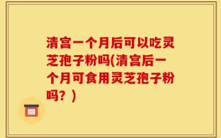 清宫一个月后可以吃灵芝孢子粉吗(清宫后一个月可食用灵芝孢子粉吗？)