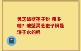 灵芝破壁孢子粉 粗多糖？破壁灵芝孢子粉是溶于水的吗