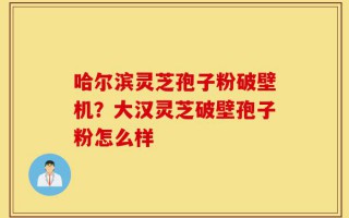 哈尔滨灵芝孢子粉破壁机？大汉灵芝破壁孢子粉怎么样
