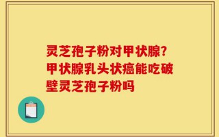 灵芝孢子粉对甲状腺？甲状腺乳头状癌能吃破壁灵芝孢子粉吗