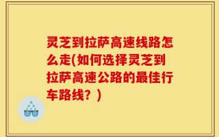 灵芝到拉萨高速线路怎么走(如何选择灵芝到拉萨高速公路的最佳行车路线？)