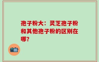 孢子粉大：灵芝孢子粉和其他孢子粉的区别在哪？