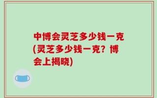 中博会灵芝多少钱一克(灵芝多少钱一克？博会上揭晓)