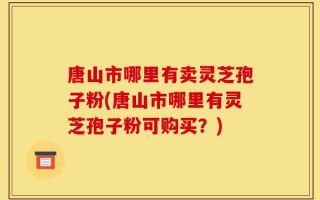 唐山市哪里有卖灵芝孢子粉(唐山市哪里有灵芝孢子粉可购买？)