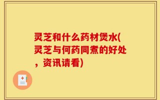 灵芝和什么药材煲水(灵芝与何药同煮的好处，资讯请看)