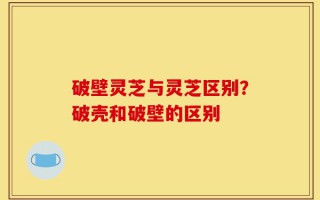 破壁灵芝与灵芝区别？破壳和破壁的区别