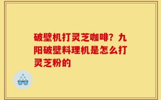 破壁机打灵芝咖啡？九阳破壁料理机是怎么打灵芝粉的