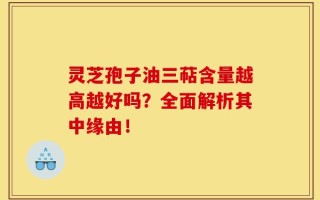 灵芝孢子油三萜含量越高越好吗？全面解析其中缘由！